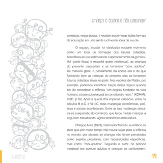 14
Criança e economia não combinam?
sumário
começou, nessa época, a receber as primeiras lições formais
de educação em uma ainda rudimentar ideia de escola.
O espaço escolar foi idealizado naquele momento
como um local de formação dos futuros cidadãos.
Acreditava-se que estimulando o aprimoramento da gymnas-
tiké (parte física) e mousiké (parte intelectual), as crianças
do presente cresceriam e se tornariam “bons adultos”.
De maneira geral, o pensamento da época era o de que
formando bem as crianças do presente elas se tornariam
futuros cidadãos ativos na pólis. Nos escritos de Platão, por
exemplo, podemos identificar traços dessa lógica quando
ele diz considerar a infância “um degrau fundador na vida
humana, a base sobre a qual se constituirá o resto.” (KOHAN,
2003, p.18). Após a queda dos impérios clássicos, entre os
séculos III d.C. e VI d.C, mais mudanças econômicas, polí-
ticas e sociais aconteceram. Entre as tais mudanças desta-
ca-se a expansão do comércio, que levou muitas crianças a
seguirem trabalhando, agora também na manufatura.
Philippe Ariès (1978), historiador francês, é enfático ao
dizer que por muito tempo não houve lugar para a infância
no mundo; por séculos as crianças não foram percebidas
como sujeitos peculiares, com necessidades específicas,
mas como “mini-adultos”. Segundo o autor, no período
medieval era comum adultos e crianças se confundirem,
 