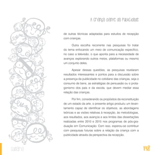 A criança diante da publicidade
148sumário
de outras técnicas adaptadas para estudos de recepção
com crianças.
Outra escolha recorrente nas pesquisas foi tratar
do tema enfocando um meio de comunicação específico,
no caso a televisão, o que aponta para a necessidade de
avanços explorando outros meios, plataformas ou mesmo
um conjunto deles.
Apesar dessas questões, as pesquisas revelaram
resultados interessantes e pontos para a discussão sobre
a presença da publicidade no cotidiano das crianças, seja o
consumo de bens, as estratégias de persuasão ou o prota-
gonismo dos pais e da escola, que devem mediar essa
relação das crianças.
Por fim, considerando os propósitos da reconstituição
de um estado da arte, o presente artigo produziu um levan-
tamento capaz de identificar os objetivos, as abordagens
teóricas e as visões relativas à recepção, às metodologias,
aos resultados, aos avanços e aos limites das dissertações
realizadas entre 2010 e 2015 nos programas de pós-gra-
duação em Comunicação. Com isso, esperou-se contribuir
com pesquisas futuras sobre a relação da criança com a
publicidade através da perspectiva da recepção.
 