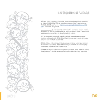 A criança diante da publicidade
150sumário
PIEDRAS, Elisa. Consumo e publicidade: idéias recorrentes e possíveis premissas.
In: ENCONTRO DA COMPÓS, 18., 2009. Belo Horizonte. Anais... Belo Horizonte :
PUC-MG, 2009. Disponível em: <http://www.compos.org.br/data/biblioteca_1158.
pdf>. Acesso em: 18 ago. 2016.
________________. Quando o sentido cotidiano sobre os anúncios ecoa no mundo
acadêmico: os anos 2000 e a ascensão da produção científica sobre a recepção da
publicidade. Animus, v. 13, n. 25, Santa Maria, 2014, p. 25-41.
ROCHA, Eloisa. Por que ouvir as crianças? Algumas questões para um debate
científico multidisciplinar. In: CRUZ, Silvia (Org.). A criança fala: a escuta de crianças
em pesquisas. São Paulo: Cortez, 2008.
SOUZA, Kátia. A mídia e o impacto dos personagens infantis: as crianças na ordem
do consumo e da violência. 2014. 190f. Dissertação (Mestrado em Comunicação) -
Universidade Federal de Goiás, Goiânia, 2014.
STUMPF, Ida Regina C. Pesquisa bibliográfica. In: DUARTE, Jorge; BARROS, Antonio
(orgs.). Métodos e técnicas de pesquisa em comunicação. São Paulo: Atlas, 2009.
 