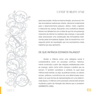 O brincar em ambiente virtual
153sumário
para esse projeto. Ainda na mesma direção, anuncia-se o fim
das brincadeiras tradicionais infantis, elemento fundamental
para o desenvolvimento psíquico, afetivo, motor, cognitivo
e relacional da criança. Buscando uma confluência desses
fatores nos debatemos com a ideia de que há uma presença
crescente da internet no cotidiano das crianças, o que pode
estar provocando uma substituição das brincadeiras tradi-
cionais pelas brincadeiras digitais. Este se transformou num
segundo ponto de inquietação que nos acompanhou nesta
trajetória que aqui apresento.
DE QUE INFÂNCIA ESTAMOS FALANDO?
Aceitar a infância como uma categoria social é
compreendê-la como um processo contínuo, historica-
mente construído a partir das relações estabelecidas entre
as crianças, assim como entre crianças e adultos que as
cercam. É também considerar o contexto no qual essa
infância está inserida, ou seja, as práticas sociais, os valores
sociais, políticos e econômicos de uma determinada socie-
dade e as suas formas de representações em uma determi-
nada época. A infância como processo cultural está sempre
mudando a partir da interação dos fatores que a compõem
(SARMENTO, 2005).
 