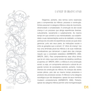 O brincar em ambiente virtual
154sumário
Elegemos, portanto, dois termos como essenciais
para a compreensão da infância: processo e construção.
Ambos associam à categoria infância a ideia de movimento,
dinamicidade e complexidade. A construção do ator social
criança é um processo que abriga experiências diversas,
culturalmente, socialmente e subjetivamente. Ao mesmo
tempo em que constrói a sua individualidade, sua subjetivi-
dade e suas representações acerca da realidade, a criança
participa de uma série de experiências sociais as quais deve
gerenciar, junto aos seus pares, às instituições sociais e
entre as gerações que a cercam. O “ofício de criança” nos
traz uma dimensão plural da infância e de suas instâncias
socializadoras que demarcam o papel ativo das crianças
naquilo que a sociedade estabelece (SARMENTO, 2005;
SIROTA, 2001). Para compreendermos esse ofício temos
que ter em vista o que certo número de trabalhos científicos
já apontou (cf. SIROTA, 2001): a infância é uma construção
social, ou seja, um componente estrutural e cultural de um
grande número de sociedades existindo, portanto, modos
diversos de construção da infância. As crianças são atores
sociais plenos, pois são ao mesmo tempo produtores e
produtos dos processos sociais. A infância é uma categoria
sociológica que não desaparece, apesar de seus membros
mudarem constantemente (SARMENTO, 2005). Portanto,
apesar da categoria infância permitir certa homogeneização
 
