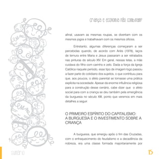 15
Criança e economia não combinam?
sumário
afinal, usavam as mesmas roupas, se divertiam com os
mesmos jogos e trabalhavam com os mesmos ofícios.
Entretanto, algumas diferenças começaram a ser
percebidas quando, de acordo com Ariès (1978), laços
de ternura entre Maria e Jesus passaram a ser retratados
nas pinturas do século XIV. Em geral, nessas telas, a mãe
cuidava do filho com carinho e zelo. Dada a força da Igreja
Católica naquele período, esse tipo de imagem logo passou
a fazer parte do cotidiano dos sujeitos, o que contribuiu para
que, aos poucos, o afeto parental se tornasse uma prática
explícita na sociedade. Apesar da enorme influência religiosa
para a construção desse cenário, cabe dizer que o afeto
social para com a criança se deu também pela emergência
da burguesia no século XIII, ponto que veremos em mais
detalhes a seguir.
O PRIMEIRO ESPÍRITO DO CAPITALISMO:
A BURGUESIA E O INVESTIMENTO SOBRE A
CRIANÇA
A burguesia, que emergiu após o fim das Cruzadas,
com o enfraquecimento do feudalismo e a decadência da
nobreza, era uma classe formada majoritariamente por
 