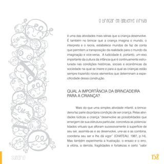 O brincar em ambiente virtual
158sumário
é uma das atividades mais sérias que a criança desenvolve.
É também no brincar que a criança imagina o mundo, o
interpreta e o recria, estabelece mundos de faz de conta
que permitem a transposição da realidade para o mundo da
imaginação e vice-versa. A ludicidade é, portanto, um eixo
importante da cultura da infância que é continuamente estru-
turada nas condições históricas, sociais e econômicas da
sociedade na qual se insere e para a qual as crianças estão
sempre trazendo novos elementos que determinam a espe-
cificidade dessa construção.
QUAL A IMPORTÂNCIA DA BRINCADEIRA
PARA A CRIANÇA?
Mais do que uma simples atividade infantil, a brinca-
deira faz parte da própria condição de ser criança. Pelas ativi-
dades lúdicas a criança “desenvolve as possibilidades que
emergem de sua estrutura particular, concretiza as potencia-
lidades virtuais que afloram sucessivamente à superfície de
seu ser, assimila-as e as desenvolve, une-as e as combina,
coordena seu ser e lhe dá vigor” (CHATEAU, 1987, p.14).
Mas também experimenta a frustração, o ensaio e o erro,
a vitória, a derrota, fragilidades e fortalezas e certo “valor
 