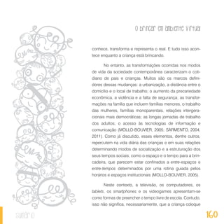 O brincar em ambiente virtual
160sumário
conhece, transforma e representa o real. E tudo isso acon-
tece enquanto a criança está brincando.
No entanto, as transformações ocorridas nos modos
de vida da sociedade contemporânea caracterizam o coti-
diano de pais e crianças. Muitos são os marcos defini-
dores dessas mudanças: a urbanização, a distância entre o
domicílio e o local de trabalho; o aumento da precariedade
econômica, a violência e a falta de segurança; as transfor-
mações na família que incluem famílias menores, o trabalho
das mulheres, famílias monoparentais, relações intergera-
cionais mais democráticas; as longas jornadas de trabalho
dos adultos; o acesso às tecnologias de informação e
comunicação (MOLLO-BOUVIER, 2005; SARMENTO, 2004,
2011). Como já discutido, esses elementos, dentre outros,
repercutem na vida diária das crianças e em suas relações
determinando modos de socialização e a estruturação dos
seus tempos sociais, como o espaço e o tempo para a brin-
cadeira, que parecem estar confinados a entre-espaços e
entre-tempos determinados por uma rotina guiada pelos
horários e espaços institucionais (MOLLO-BOUVIER, 2005).
Neste contexto, a televisão, os computadores, os
tablets, os smartphones e os videogames apresentam-se
como formas de preencher o tempo livre de escola. Contudo,
isso não significa, necessariamente, que a criança coloque
 