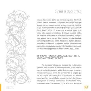 O brincar em ambiente virtual
161sumário
esses dispositivos como as primeiras opções de diverti-
mento. Outras atividades competem pelo tempo livre que
possui, como: brincar com os amigos, andar de bicicleta,
viajar ou simplesmente fazer um piquenique (ALCÂNTARA,
2013; PINTO, 2001). O tempo que a criança ocupa com
estas telas parece ser resultado de rotinas sociais e estilos
de vida que acomodam as práticas cotidianas da criança e
dos adultos que a cercam. Crianças que tem familiaridade
com computadores ou outros dispositivos digitais portáteis,
misturados a bonecas, brinquedos e livros, percebem rapi-
damente o computador como um brinquedo em potencial,
ou mais um espaço onde se brinca (GIRARDELLO, 2005).
BRINCAR, POSTAR OU CONVERSAR. PARA
QUE A INTERNET SERVE?
As atividades lúdicas das crianças são muitas vezes
geradas entre os pares de forma espontânea, quase sempre
sem a mediação direta do adulto. Este contexto provoca a
nossa preocupação inicial de compreender a função que
as tecnologias da informação e comunicação e a internet
desempenham nas atividades lúdicas infantis, e identificar o
espaço que as crianças estão dando ao uso destes instru-
mentos em suas brincadeiras e jogos, a partir da percepção
 