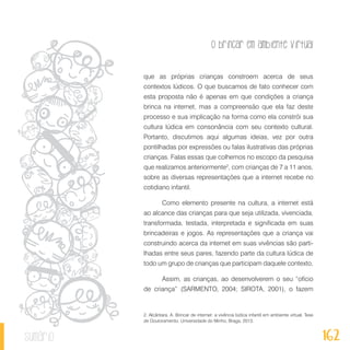 O brincar em ambiente virtual
162sumário
que as próprias crianças constroem acerca de seus
contextos lúdicos. O que buscamos de fato conhecer com
esta proposta não é apenas em que condições a criança
brinca na internet, mas a compreensão que ela faz deste
processo e sua implicação na forma como ela constrói sua
cultura lúdica em consonância com seu contexto cultural.
Portanto, discutimos aqui algumas ideias, vez por outra
pontilhadas por expressões ou falas ilustrativas das próprias
crianças. Falas essas que colhemos no escopo da pesquisa
que realizamos anteriormente2
, com crianças de 7 a 11 anos,
sobre as diversas representações que a internet recebe no
cotidiano infantil.
Como elemento presente na cultura, a internet está
ao alcance das crianças para que seja utilizada, vivenciada,
transformada, testada, interpretada e significada em suas
brincadeiras e jogos. As representações que a criança vai
construindo acerca da internet em suas vivências são parti-
lhadas entre seus pares, fazendo parte da cultura lúdica de
todo um grupo de crianças que participam daquele contexto.
Assim, as crianças, ao desenvolverem o seu “ofício
de criança” (SARMENTO, 2004; SIROTA, 2001), o fazem
2. Alcântara, A. Brincar de internet: a vivência lúdica infantil em ambiente virtual. Tese
de Doutoramento. Universidade do Minho, Braga, 2013.
 
