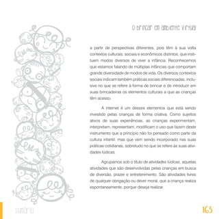 O brincar em ambiente virtual
163sumário
a partir de perspectivas diferentes, pois têm à sua volta
contextos culturais, sociais e econômicos distintos, que insti-
tuem modos diversos de viver a infância. Reconhecemos
que estamos falando de múltiplas infâncias que comportam
grande diversidade de modos de vida. Os diversos contextos
sociais indicam também práticas sociais diferenciadas, inclu-
sive no que se refere à forma de brincar e de introduzir em
suas brincadeiras os elementos culturais a que as crianças
têm acesso.
A internet é um desses elementos que está sendo
investido pelas crianças de forma criativa. Como sujeitos
ativos de suas experiências, as crianças experimentam,
interpretam, representam, modificam o uso que fazem deste
instrumento que a princípio não foi pensado como parte da
cultura infantil, mas que vem sendo incorporado nas suas
práticas cotidianas, sobretudo no que se refere às suas ativi-
dades lúdicas.
Agrupamos sob o título de atividades lúdicas, aquelas
atividades que são desenvolvidas pelas crianças em busca
de diversão, prazer e entretenimento. São atividades livres
de qualquer obrigação ou dever moral, que a criança realiza
espontaneamente, porque deseja realizar.
 