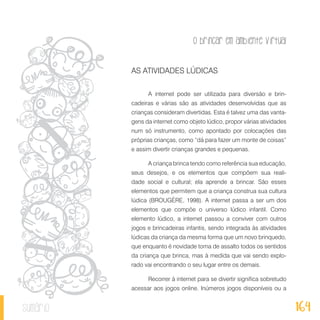 O brincar em ambiente virtual
164sumário
AS ATIVIDADES LÚDICAS
A internet pode ser utilizada para diversão e brin-
cadeiras e várias são as atividades desenvolvidas que as
crianças consideram divertidas. Esta é talvez uma das vanta-
gens da internet como objeto lúdico, propor várias atividades
num só instrumento, como apontado por colocações das
próprias crianças, como “dá para fazer um monte de coisas”
e assim divertir crianças grandes e pequenas.
A criança brinca tendo como referência sua educação,
seus desejos, e os elementos que compõem sua reali-
dade social e cultural; ela aprende a brincar. São esses
elementos que permitem que a criança construa sua cultura
lúdica (BROUGÈRE, 1998). A internet passa a ser um dos
elementos que compõe o universo lúdico infantil. Como
elemento lúdico, a internet passou a conviver com outros
jogos e brincadeiras infantis, sendo integrada às atividades
lúdicas da criança da mesma forma que um novo brinquedo,
que enquanto é novidade toma de assalto todos os sentidos
da criança que brinca, mas à medida que vai sendo explo-
rado vai encontrando o seu lugar entre os demais.
Recorrer à internet para se divertir significa sobretudo
acessar aos jogos online. Inúmeros jogos disponíveis ou a
 