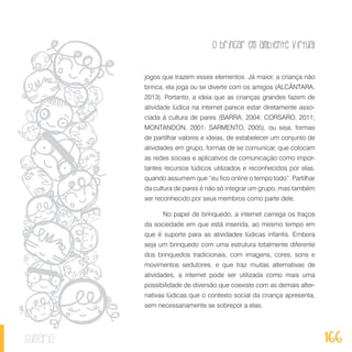 O brincar em ambiente virtual
166sumário
jogos que trazem esses elementos. Já maior, a criança não
brinca, ela joga ou se diverte com os amigos (ALCÂNTARA,
2013). Portanto, a ideia que as crianças grandes fazem de
atividade lúdica na internet parece estar diretamente asso-
ciada à cultura de pares (BARRA, 2004; CORSARO, 2011;
MONTANDON, 2001; SARMENTO, 2005), ou seja, formas
de partilhar valores e ideias, de estabelecer um conjunto de
atividades em grupo, formas de se comunicar, que colocam
as redes sociais e aplicativos de comunicação como impor-
tantes recursos lúdicos utilizados e reconhecidos por elas,
quando assumem que “eu fico online o tempo todo”. Partilhar
da cultura de pares é não só integrar um grupo, mas também
ser reconhecido por seus membros como parte dele.
No papel de brinquedo, a internet carrega os traços
da sociedade em que está inserida, ao mesmo tempo em
que é suporte para as atividades lúdicas infantis. Embora
seja um brinquedo com uma estrutura totalmente diferente
dos brinquedos tradicionais, com imagens, cores, sons e
movimentos sedutores, e que traz muitas alternativas de
atividades, a internet pode ser utilizada como mais uma
possibilidade de diversão que coexiste com as demais alter-
nativas lúdicas que o contexto social da criança apresenta,
sem necessariamente se sobrepor a elas.
 