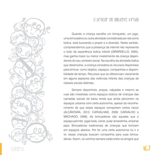 O brincar em ambiente virtual
167sumário
Quando a criança escolhe um brinquedo, um jogo,
uma brincadeira ou outra atividade considerada por ela como
lúdica, está buscando o prazer e a diversão. Neste sentido,
compreendemos que a presença da internet não representa
o todo da experiência lúdica infantil (GIRARDELLO, 2005),
mas ganha maior ou menor investimento da criança depen-
dendo do seu contexto social. Na escolha da atividade lúdica
que desenvolve, a criança considera os recursos disponíveis
para brincar, como objetos, espaços, companhias e disponi-
bilidade de tempo. Recursos que se diferenciam claramente
em alguns aspectos das vivências infantis das crianças de
classes sociais distintas.
Sempre disponíveis, praças, calçadas e mesmo as
ruas são investidas como espaços lúdicos de crianças das
camadas sociais de baixa renda que ainda percorrem os
espaços urbanos com certa autonomia, apesar do reconhe-
cimento de que esses espaços comportam certos riscos
(ALCÂNTARA, 2013; CARVALHAIS, 2009; CARVALHO e
MACHADO, 2006). As brincadeiras são aquelas que o
espaço permite: jogar bola, correr, pular amarelinha, empinar
pipa. Brincadeiras tradicionais de crianças que brincam
em espaços abertos. Por ter uma certa autonomia no ir e
vir, essas crianças buscam companhia para suas brinca-
deiras. Assim, os vizinhos sempre estão entre os amigos que
 