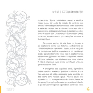 16
Criança e economia não combinam?
sumário
comerciantes. Alguns historiadores chegam a identificar
nessa época, por conta da eclosão do comércio (que
cresceu estimulado pela transferência do centro econômico
e social dos campos para as cidades), o que seria o início
das primeiras práticas características do capitalismo, enten-
dido, de acordo com Luc Boltanski e Éve Chiapello (2009),
como um modelo marcado por transações, contratos e
busca por lucro.
Para esses autores, foi pela figura do burguês e
do capitalismo familiar que tomamos conhecimento do
“primeiro espírito do capitalismo”, ou seja, que se inaugurou
“a ideologia que justifica o engajamento no capitalismo”
(p.39). Caracteristicamente, nesse tipo de capitalismo não
se buscava o gigantismo dos lucros, e os patrões e funcio­
nários se conheciam e se relacionavam de forma próxima.
A vida da empresa e a vida familiar caminhavam juntas, na
generalidade dos casos.
A emergência dos burgueses alterou significativa-
mente o cenário econômico, político e cultural da época,
haja vista que até então a sociedade feudal se dividia em
três ordens: clero, nobreza e povo. Pouco a pouco, e se
aproveitando do enfraquecimento do sistema feudal, os
burgueses foram se transformando em uma classe influente,
o que abriu caminho para a expansão do comércio e novas
 