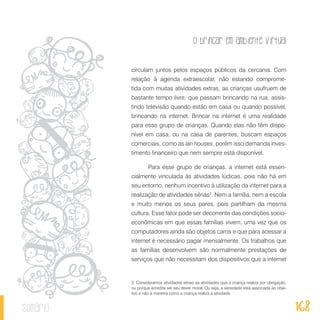 O brincar em ambiente virtual
168sumário
circulam juntos pelos espaços públicos da cercania. Com
relação à agenda extraescolar, não estando comprome-
tida com muitas atividades extras, as crianças usufruem de
bastante tempo livre, que passam brincando na rua, assis-
tindo televisão quando estão em casa ou quando possível,
brincando na internet. Brincar na internet é uma realidade
para esse grupo de crianças. Quando elas não têm dispo-
nível em casa, ou na casa de parentes, buscam espaços
comerciais, como as lan houses, porém isso demanda inves-
timento financeiro que nem sempre está disponível.
Para esse grupo de crianças, a internet está essen-
cialmente vinculada às atividades lúdicas, pois não há em
seu entorno, nenhum incentivo à utilização da internet para a
realização de atividades sérias3
. Nem a família, nem a escola
e muito menos os seus pares, pois partilham da mesma
cultura. Esse fator pode ser decorrente das condições socio-
econômicas em que essas famílias vivem, uma vez que os
computadores ainda são objetos caros e que para acessar a
internet é necessário pagar mensalmente. Os trabalhos que
as famílias desenvolvem são normalmente prestações de
serviços que não necessitam dos dispositivos que a internet
3. Consideramos atividades sérias as atividades que a criança realiza por obrigação,
ou porque acredita ser seu dever moral. Ou seja, a seriedade está associada ao obje-
tivo e não à maneira como a criança realiza a atividade.
 