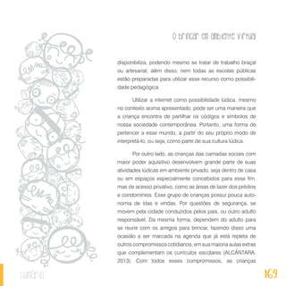 O brincar em ambiente virtual
169sumário
disponibiliza, podendo mesmo se tratar de trabalho braçal
ou artesanal; além disso, nem todas as escolas públicas
estão preparadas para utilizar esse recurso como possibili-
dade pedagógica.
Utilizar a internet como possibilidade lúdica, mesmo
no contexto acima apresentado, pode ser uma maneira que
a criança encontra de partilhar os códigos e símbolos de
nossa sociedade contemporânea. Portanto, uma forma de
pertencer a esse mundo, a partir do seu próprio modo de
interpretá-lo, ou seja, como parte de sua cultura lúdica.
Por outro lado, as crianças das camadas sociais com
maior poder aquisitivo desenvolvem grande parte de suas
atividades lúdicas em ambiente privado, seja dentro de casa
ou em espaços especialmente concebidos para esse fim,
mas de acesso privativo, como as áreas de lazer dos prédios
e condomínios. Esse grupo de crianças possui pouca auto-
nomia de idas e vindas. Por questões de segurança, se
movem pela cidade conduzidos pelos pais, ou outro adulto
responsável. Da mesma forma, dependem do adulto para
se reunir com os amigos para brincar, fazendo disso uma
ocasião a ser marcada na agenda que já está repleta de
outros compromissos cotidianos, em sua maioria aulas extras
que complementam os currículos escolares (ALCÂNTARA,
2013). Com todos esses compromissos, as crianças
 