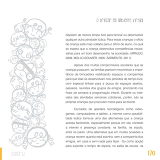 O brincar em ambiente virtual
170sumário
dispõem de menos tempo livre para brincar ou desenvolver
qualquer outra atividade lúdica. Para essas crianças o ofício
de criança está mais voltado para o ofício de aluno, no qual
se espera que a criança desenvolva competências neces-
sárias para um bom desempenho na sociedade. (ARAUJO,
2009; MOLLO-BOUVIER, 2005; SARMENTO, 2011)
Apesar dos muitos compromissos escolares que as
crianças possuem, as famílias parecem reconhecer a impor-
tância da brincadeira viabilizando espaços e companhias
para que elas se desenvolvam nos períodos de tempo livre,
com especial ênfase para a busca de espaços abertos,
passeios, reuniões dos grupos de amigos, priorizando nos
finais de semana à programação infantil. Durante os inter-
valos das atividades semanais cotidianas, porém, são as
próprias crianças que procuram meios para se divertir.
Cercados de aparatos tecnológicos como video-
games, computadores e tablets, a internet como possibili-
dade lúdica torna-se uma das alternativas que a criança
acessa facilmente, especialmente porque em seu contexto
a internet é presença constante, na família, na escola,
entre os pares. Uma alternativa que em muitas ocasiões a
criança recorre quando está sozinha, sem a companhia dos
amigos, em casa e sem nada para fazer. Ou como opção
para suportar o tempo de espera, na saída da escola, na
 