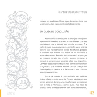 O brincar em ambiente virtual
172sumário
histórias em quadrinhos, filmes, jogos, bonecos e livros, que
se complementam nas experiências lúdicas infantis.
EM GUISA DE CONCLUSÃO
Assim como na brincadeira as crianças conseguem
representar o mundo à sua volta, e nas relações que elas
estabelecem com a internet isso também acontece. É a
partir de suas experiências com o contexto que a criança
constrói suas representações acerca dos objetos, pessoas
e situações que balizam sua forma de se posicionar e
atuar sobre o meio. Portanto, as formas como as crianças
se colocam perante seu mundo, mudam conforme o
contexto e a maneira que a criança utiliza esse dispositivo.
Conhecer essas representações nos permite compreender
o significado que a internet assume para as crianças em
determinados momentos, e a forma como elas orientam
seus comportamentos.
Brincar de internet é uma realidade nas vivências
lúdicas infantis que não tem volta. Como a televisão em seu
tempo, a internet demarca uma nova forma de se relacionar
com a mídia, a informação, e com o outro. Nas mãos da
criança, como acontece também com outros instrumentos,
 