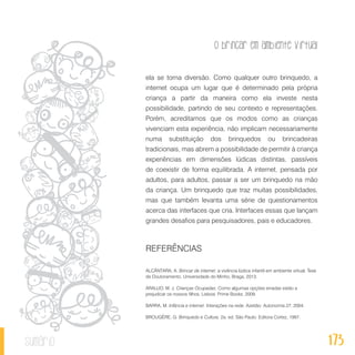 O brincar em ambiente virtual
173sumário
ela se torna diversão. Como qualquer outro brinquedo, a
internet ocupa um lugar que é determinado pela própria
criança a partir da maneira como ela investe nesta
possibilidade, partindo de seu contexto e representações.
Porém, acreditamos que os modos como as crianças
vivenciam esta experiência, não implicam necessariamente
numa substituição dos brinquedos ou brincadeiras
tradicionais, mas abrem a possibilidade de permitir à criança
experiências em dimensões lúdicas distintas, passíveis
de coexistir de forma equilibrada. A internet, pensada por
adultos, para adultos, passar a ser um brinquedo na mão
da criança. Um brinquedo que traz muitas possibilidades,
mas que também levanta uma série de questionamentos
acerca das interfaces que cria. Interfaces essas que lançam
grandes desafios para pesquisadores, pais e educadores.
REFERÊNCIAS
ALCÂNTARA, A. Brincar de internet: a vivência lúdica infantil em ambiente virtual. Tese
de Doutoramento. Universidade do Minho, Braga, 2013.
ARAUJO, M. J. Crianças Ocupadas. Como algumas opções erradas estão a
prejudicar os nossos filhos. Lisboa: Prime Books, 2009.
BARRA, M. Infância e internet. Interações na rede. Azeitão: Autonomia 27, 2004.
BROUGÈRE, G. Brinquedo e Cultura. 2a. ed. São Paulo: Editora Cortez, 1997.
 