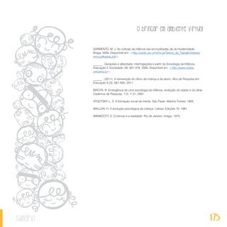 O brincar em ambiente virtual
175sumário
SARMENTO, M. J. As culturas da infância nas encruzilhadas da 2a modernidade.
Braga. 2004. Disponível em: <http://cedic.iec.uminho.pt/Textos_de_Trabalho/textos/
encruzilhadas.pdf>.
______ . Gerações e alteridade: interrogações a partir da Sociologia da Infância.
Educação E Sociedade, 26, 361–378, 2005. Disponível em: <http://www.cedes.
unicamp.br>.
______ . (2011). A reinvenção do ofício de criança e de aluno. Atos de Pesquisa em
Educação 6 (3), 581–602, 2011.
SIROTA, R. Emergência de uma sociologia da infância: evolução do objeto e do olhar.
Cadernos de Pesquisa, 112, 7–31, 2001.
VYGOTSKY, L. S. A formação social da mente. São Paulo: Martins Fontes, 1994.
WALLON, H. A evolução psicológica da criança. Lisboa: Edições 70, 1981.
WINNICOTT, D. O brincar e a realidade. Rio de Janeiro: Imago, 1975.
 