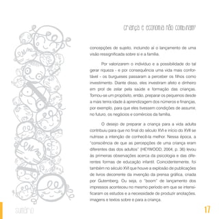17
Criança e economia não combinam?
sumário
concepções de sujeito, incluindo aí o lançamento de uma
visão ressignificada sobre si e a família.
Por valorizarem o indivíduo e a possibilidade do tal
gerar riqueza - e por consequência uma vida mais confor-
tável - os burgueses passaram a perceber os filhos como
investimento. Diante disso, eles investiram afeto e dinheiro
em prol de zelar pela saúde e formação das crianças.
Tornou-se um propósito, então, preparar os pequenos desde
a mais tenra idade à aprendizagem dos números e finanças,
por exemplo, para que eles tivessem condições de assumir,
no futuro, os negócios e comércios da família.
O desejo de preparar a criança para a vida adulta
contribuiu para que no final do século XVI e início do XVII se
nutrisse a intenção de conhecê-la melhor. Nessa época, a
“consciência de que as percepções de uma criança eram
diferentes das dos adultos” (HEYWOOD, 2004, p. 36) levou
às primeiras observações acerca da psicologia e das dife-
rentes formas de educação infantil. Coincidentemente, foi
também no século XVI que houve a explosão de publicações
de livros decorrente da invenção da prensa gráfica, criada
por Gutemberg. Ou seja, o “boom” de lançamento dos
impressos aconteceu no mesmo período em que se intensi-
ficaram os estudos e a necessidade de produzir anotações,
imagens e textos sobre e para a criança.
 