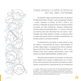 Crianças brasileiras e a internet na perspectiva
dos riscos, danos e oportunidades
178sumário
No presente artigo apresentamos parte da pesquisa
TIC Kids Online Brasil- Portugal3
, estudo comparado Fortaleza
– Lisboa, realizada no período de 2013 a 2016 e que
envolveu a realização de grupos focais em escolas públicas
e privadas, com pais, professores, crianças e adolescentes
com faixa etária compreendida entre 11 e 12 anos. O recorte
que fizemos para essa discussão foca nos riscos e opor-
tunidades das mídias digitais no Brasil e se debruça sobre
os dados dos grupos focais de crianças e adolescentes, de
escolas públicas e privadas brasileiras.
O entendimento que orientou o nosso estudo no que
diz respeito à compreensão de riscos e oportunidades no
contexto digital seguiu o enquadramento teórico-metodolo-
lógico do EU Kids Online (LIVINGSTONE et al., 2011), consi-
derando ainda outros estudos internacionais, como o Net
Children Go Mobile (MASCHERONI; CUMAN, 2014).
Nas pesquisas europeias mencionadas, há clareza de
que a relação entre crianças e adolescentes com os dispo-
sitivos comunicacionais são marcados por fatores de ordem
cultural, socioeconômica, educacional e/ou de infraestrutura
3. O projeto recebeu apoio da Capes/Cnpq (Chamada MCTI/CNPq/MEC/CAPES
No 43/2013) e da Fundação Cearense de Apoio ao Desenvolvimento Científico e
Tecnológico - Funcap (Edital 05/2013 de Cooperação Internacional). Coordenaram as
equipes brasileiras e portuguesas as professoras Inês Vitorino (Universidade Federal
do Ceará) e Cristina Ponte (Universidade Nova de Lisboa).
 