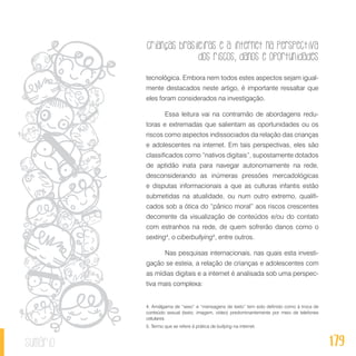 Crianças brasileiras e a internet na perspectiva
dos riscos, danos e oportunidades
179sumário
tecnológica. Embora nem todos estes aspectos sejam igual-
mente destacados neste artigo, é importante ressaltar que
eles foram considerados na investigação.
Essa leitura vai na contramão de abordagens redu-
toras e extremadas que salientam as oportunidades ou os
riscos como aspectos indissociados da relação das crianças
e adolescentes na internet. Em tais perspectivas, eles são
classificados como “nativos digitais”, supostamente dotados
de aptidão inata para navegar autonomamente na rede,
desconsiderando as inúmeras pressões mercadológicas
e disputas informacionais a que as culturas infantis estão
submetidas na atualidade, ou num outro extremo, qualifi-
cados sob a ótica do “pânico moral” aos riscos crescentes
decorrente da visualização de conteúdos e/ou do contato
com estranhos na rede, de quem sofrerão danos como o
sexting4
, o ciberbullying5
, entre outros.
Nas pesquisas internacionais, nas quais esta investi-
gação se esteia, a relação de crianças e adolescentes com
as mídias digitais e a internet é analisada sob uma perspec-
tiva mais complexa:
4. Amálgama de “sexo” e “mensagens de texto” tem sido definido como à troca de
conteúdo sexual (texto, imagem, vídeo) predominantemente por meio de telefones
celulares.
5. Termo que se refere à prática de bullying na internet.
 