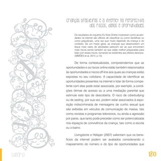Crianças brasileiras e a internet na perspectiva
dos riscos, danos e oportunidades
180sumário
Os resultados do inquérito EU Kids Online mostraram como as ativi-
dades na internet são difíceis de classificar ou como benéficas ou
como prejudiciais, uma vez que muito depende da criança e do
contexto. De um modo geral, as crianças que desenvolvem um
leque mais vasto de atividades parecem ser as que encontram
mais riscos sendo também as que estão melhor preparadas para
lidar com esses riscos, tornando-se resilientes aos efeitos danosos.
(SIMÕES et al, 2014, p.13)
De forma contextualizada, compreendemos que as
oportunidades e os riscos online estão também relacionados
às oportunidades e riscos off-line aos quais as crianças estão
expostas no seu cotidiano. A capacidade de identificar as
oportunidades presentes na internet e lidar de forma compe-
tente com elas pode estar associada, por exemplo, a condi-
ções ótimas de acesso ou a uma mediação parental que
estimule este tipo de descoberta. O risco de ciberbullying
ou de sexting, por sua vez, podem estar associados à expo-
sição indiscriminada de mensagens de cunho sexual que
são exibidas em veículos de comunicação de massa, tais
como revistas e programas televisivos, ou ainda a agressão
por pares, que tanto pode preceder como ser potencializada
nos espaços de convivência da criança, tais como a escola
ou o bairro.
Livingstone e Helsper (2007) salientam que os bene-
fícios da internet podem ser avaliados considerando o
mapeamento do número e do tipo de oportunidades que
 