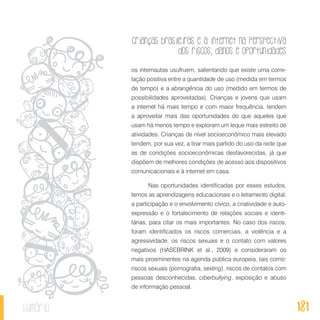 Crianças brasileiras e a internet na perspectiva
dos riscos, danos e oportunidades
181sumário
os internautas usufruem, salientando que existe uma corre-
lação positiva entre a quantidade de uso (medida em termos
de tempo) e a abrangência do uso (medido em termos de
possibilidades aproveitadas). Crianças e jovens que usam
a internet há mais tempo e com maior frequência, tendem
a aproveitar mais das oportunidades do que aqueles que
usam há menos tempo e exploram um leque mais estreito de
atividades. Crianças de nível socioeconômico mais elevado
tendem, por sua vez, a tirar mais partido do uso da rede que
as de condições socioeconômicas desfavorecidas, já que
dispõem de melhores condições de acesso aos dispositivos
comunicacionais e à internet em casa.
Nas oportunidades identificadas por esses estudos,
temos as aprendizagens educacionais e o letramento digital,
a participação e o envolvimento cívico, a criatividade e auto-
expressão e o fortalecimento de relações sociais e identi-
tárias, para citar os mais importantes. No caso dos riscos,
foram identificados os riscos comerciais, a violência e a
agressividade, os riscos sexuais e o contato com valores
negativos (HASEBRINK et al., 2009) e consideraram os
mais proeminentes na agenda pública europeia, tais como:
riscos sexuais (pornografia, sexting), riscos de contatos com
pessoas desconhecidas, ciberbullying, exposição e abuso
de informação pessoal.
 
