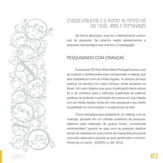 Crianças brasileiras e a internet na perspectiva
dos riscos, danos e oportunidades
182sumário
De forma abreviada, esse foi o delineamento concei-
tual da pesquisa. Na próxima seção apresentamos a
proposta metodológica que orientou a investigação.
PESQUISANDO COM CRIANÇAS
A pesquisa TIC Kids Online Brasil-Portugal buscou ouvir
as crianças e adolescentes para compreender a relação que
eles estabelecem com as mídias digitais, no sentido de fazer
avançar os estudos com esse enfoque, ainda escassos no
Brasil. Um outro objetivo que guiou a realização deste estudo
foi o de contribuir para a definição qualificada de políticas
públicas de proteção e promoção da criança em sua relação
com as mídias digitais, tendo em vista assegurar o seu direito
à qualidade na comunicação e a segurança na rede.
Como estratégia para estabelecer um diálogo com as
crianças, pautado em um método qualitativo de pesquisa,
optamos pela realização de grupos focais, considerada
recomendável “quando se quer ouvir as pessoas, explorar
temas de interesse em que a troca de impressões enriquece
o produto esperado e quando se quer aprofundar o conheci-
mento de um tema”. (COSTA, p.183, 2012).
 