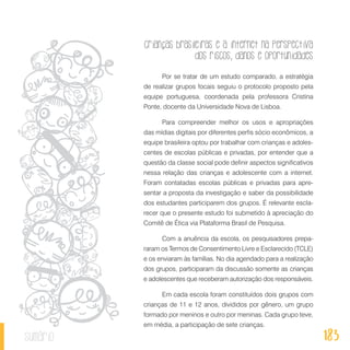 Crianças brasileiras e a internet na perspectiva
dos riscos, danos e oportunidades
183sumário
Por se tratar de um estudo comparado, a estratégia
de realizar grupos focais seguiu o protocolo proposto pela
equipe portuguesa, coordenada pela professora Cristina
Ponte, docente da Universidade Nova de Lisboa.
Para compreender melhor os usos e apropriações
das mídias digitais por diferentes perfis sócio econômicos, a
equipe brasileira optou por trabalhar com crianças e adoles-
centes de escolas públicas e privadas, por entender que a
questão da classe social pode definir aspectos significativos
nessa relação das crianças e adolescente com a internet.
Foram contatadas escolas públicas e privadas para apre-
sentar a proposta da investigação e saber da possibilidade
dos estudantes participarem dos grupos. É relevante escla-
recer que o presente estudo foi submetido à apreciação do
Comitê de Ética via Plataforma Brasil de Pesquisa.
Com a anuência da escola, os pesquisadores prepa-
raram os Termos de Consentimento Livre e Esclarecido (TCLE)
e os enviaram às famílias. No dia agendado para a realização
dos grupos, participaram da discussão somente as crianças
e adolescentes que receberam autorização dos responsáveis.
Em cada escola foram constituídos dois grupos com
crianças de 11 e 12 anos, divididos por gênero, um grupo
formado por meninos e outro por meninas. Cada grupo teve,
em média, a participação de sete crianças.
 