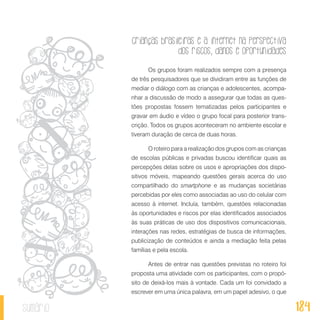 Crianças brasileiras e a internet na perspectiva
dos riscos, danos e oportunidades
184sumário
Os grupos foram realizados sempre com a presença
de três pesquisadores que se dividiram entre as funções de
mediar o diálogo com as crianças e adolescentes, acompa-
nhar a discussão de modo a assegurar que todas as ques-
tões propostas fossem tematizadas pelos participantes e
gravar em áudio e vídeo o grupo focal para posterior trans-
crição. Todos os grupos aconteceram no ambiente escolar e
tiveram duração de cerca de duas horas.
O roteiro para a realização dos grupos com as crianças
de escolas públicas e privadas buscou identificar quais as
percepções delas sobre os usos e apropriações dos dispo-
sitivos móveis, mapeando questões gerais acerca do uso
compartilhado do smartphone e as mudanças societárias
percebidas por eles como associadas ao uso do celular com
acesso à internet. Incluía, também, questões relacionadas
às oportunidades e riscos por elas identificados associados
às suas práticas de uso dos dispositivos comunicacionais,
interações nas redes, estratégias de busca de informações,
publicização de conteúdos e ainda a mediação feita pelas
famílias e pela escola.
Antes de entrar nas questões previstas no roteiro foi
proposta uma atividade com os participantes, com o propó-
sito de deixá-los mais à vontade. Cada um foi convidado a
escrever em uma única palavra, em um papel adesivo, o que
 