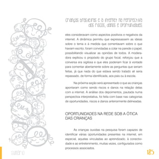 Crianças brasileiras e a internet na perspectiva
dos riscos, danos e oportunidades
185sumário
eles consideravam como aspectos positivos e negativos da
internet. A dinâmica permitiu que expressassem as ideias
sobre o tema e à medida que comentavam sobre o que
haviam escrito, foram convidadas a colar na parede o papel,
possibilitando visualizar as opiniões de todos. A modera-
dora explicou o propósito do grupo focal, reforçou que a
conversa era sigilosa e que eles poderiam ficar à vontade
para comentar abertamente sobre as perguntas que seriam
feitas, já que nada do que estava sendo tratado ali seria
repassado, de forma identificada, aos pais ou à escola.
Na próxima seção será apresentado o que as crianças
apontaram como sendo riscos e danos na relação delas
com a internet. A análise dos depoimentos, pautada numa
perspectiva interpretativa, foi feita com base nas categorias
de oportunidades, riscos e danos anteriormente delineadas.
OPORTUNIDADES NA REDE SOB A ÓTICA
DAS CRIANÇAS
As crianças ouvidas na pesquisa foram capazes de
identificar várias oportunidades presentes na internet, em
especial, aquelas vinculadas ao aprendizado, à conectivi-
dade e ao entretenimento, muitas vezes, configurados como
processos associados.
 
