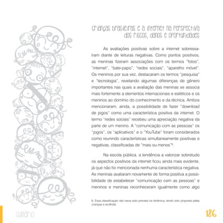 Crianças brasileiras e a internet na perspectiva
dos riscos, danos e oportunidades
186sumário
As avaliações positivas sobre a internet sobressa-
íram diante de leituras negativas. Como pontos positivos,
as meninas fizeram associações com os termos “fotos”,
“internet”, “bate-papo”, “redes sociais”, “aparelho móvel”.
Os meninos por sua vez, destacaram os termos “pesquisa”
e “tecnologia”, revelando algumas diferenças de gênero
importantes nas quais a avaliação das meninas se associa
mais fortemente a elementos internacionais e estéticos e os
meninos ao domínio do conhecimento e da técnica. Ambos
mencionaram, ainda, a possibilidade de fazer “download
de jogos” como uma característica positiva da internet. O
termo “redes sociais” recebeu uma apreciação negativa da
parte de um menino. A “comunicação com as pessoas” os
“jogos”, os “aplicativos” e o “YouTube” foram considerados
como reunindo características simultaneamente positivas e
negativas, classificadas de “mais ou menos”6
.
Na escola pública, a tendência a valorizar sobretudo
os aspectos positivos da internet ficou ainda mais evidente,
já que não foi mencionada nenhuma característica negativa.
As meninas avaliaram novamente de forma positiva a possi-
bilidade de estabelecer “comunicação com as pessoas” e
meninos e meninas reconheceram igualmente como algo
6. Essa classificação não havia sido prevista na dinâmica, tendo sido proposta pelas
crianças e acolhida.
 