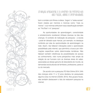 Crianças brasileiras e a internet na perspectiva
dos riscos, danos e oportunidades
187sumário
bom o contato com filmes e vídeos. “Jogos” e “redes sociais”
foram citados por meninos e meninas como “mais ou
menos” e as meninas atribuíram essa classificação também
ao “YouTube” e à “pesquisa”.
As oportunidades de aprendizagem, conectividade
e entretenimento receberam ênfases diversas na fala das
crianças. O contexto de realização da pesquisa - a escola
- pode ter deixado suas marcas, por exemplo, no destaque
conferido por elas às oportunidades de aprendizagem na
rede. Assim, não faltaram indicações sobre o aprendizado
possibilitado pela internet, que permitiria a busca por infor-
mações específicas sobre determinadas temáticas. Não
faltaram também referências às possibilidades de acesso
ao conhecimento, visto numa perspectiva mais ampla da
relação do ser humano com as diversas áreas do saber,
associadas ao desejo genuíno de descoberta do mundo, às
demandas socioculturais de familiares, professores, pares e/
ou do mercado.
De acordo com a pesquisa TIC Kids Online 2014, 54%
das crianças entre 11 e 12 anos declarou ter pesquisado
alguma coisa na internet (CGI.Br, 2014). Nos grupos focais,
elas também destacaram o fato de realizarem pesquisa na
internet:
 