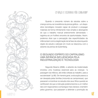 18
Criança e economia não combinam?
sumário
Quando o crescente número de estudos sobre a
criança somou-se à existência da prensa gráfica – um dispo-
sitivo tecnológico inovador capaz de produzir e propagar
materiais de forma infinitamente mais simples e abrangente
do que o trabalho manual anteriormente demandado –
registrou-se um frutífero encontro de oportunidades. Assim,
podemos dizer que a percepção das especificidades da
infância bem como a legitimação de tal fase da vida enquanto
objeto de estudo e atenção em muito se relacionou com o
advento da prensa de Gutemberg.
O SEGUNDO ESPÍRITO DO CAPITALISMO:
UMA INFÂNCIA INFLUENCIADA PELA
INDUSTRIALIZAÇÃO E TECNOLOGIA
Segundo Stearns (2006), o advento da modernidade
envolveu uma mudança essencial para as crianças: “a
passagem da infância, até então voltada ao trabalho, para a
escolaridade” (p.90). De maneira geral, a educação passou a
ser desejada pelas famílias (incluindo as camponesas), que
passaram a incentivar os estudos dos seus filhos quando se
certificaram de que a instrução poderia levá-los a um melhor
tato com negociantes e a empregos mais vistosos; e também
pelos governos, que passaram a defender a promoção da
 
