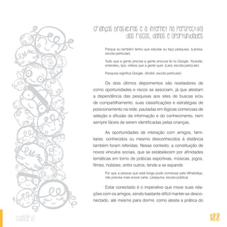 Crianças brasileiras e a internet na perspectiva
dos riscos, danos e oportunidades
188sumário
Porque eu também tenho que estudar eu faço pesquisa. (Larissa,
escola particular)
Tudo que a gente precisa a gente procura lá no Google, Youtube,
entendeu, tipo, vídeos que a gente quer. (Lara, escola particular)
Pesquisa significa Google. (André, escola particular)
Os dois últimos depoimentos são reveladores de
como oportunidades e riscos se associam, já que atestam
a dependência das pesquisas aos sites de buscas e/ou
de compartilhamento, suas classificações e estratégias de
posicionamento na rede, pautadas em lógicas comerciais de
seleção e difusão da informação e do conhecimento, nem
sempre fáceis de serem identificadas pelas crianças.
As oportunidades de interação com amigos, fami-
liares, conhecidos ou mesmo desconhecidos à distância
também foram referidas. Nesse contexto, a constituição de
novos vínculos sociais, que se estabelecem por afinidades
temáticas em torno de práticas esportivas, músicas, jogos,
filmes, hobbies, entre outros, tende a se expandir.
Por que a pessoa que está longe pode conversar pelo WhatsApp,
não precisa mais enviar carta. (Joaquina, escola pública)
Estar conectado é o imperativo que move suas rela-
ções com os amigos, sendo bastante difícil manter-se desco-
nectado, até mesmo para dormir, como atesta a prática do
 