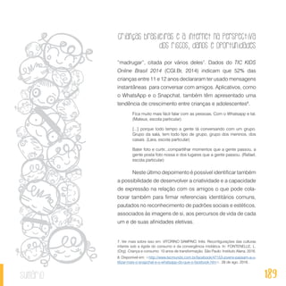 Crianças brasileiras e a internet na perspectiva
dos riscos, danos e oportunidades
189sumário
“madrugar”, citada por vários deles7
. Dados do TIC KIDS
Online Brasil 2014 (CGI.Br, 2014) indicam que 52% das
crianças entre 11 e 12 anos declararam ter usado mensagens
instantâneas para conversar com amigos. Aplicativos, como
o WhatsApp e o Snapchat, também têm apresentado uma
tendência de crescimento entre crianças e adolescentes8
.
Fica muito mais fácil falar com as pessoas. Com o Whatsapp e tal.
(Mateus, escola particular)
[...] porque todo tempo a gente tá conversando com um grupo.
Grupo da sala, tem todo tipo de grupo, grupo dos meninos, dos
casais. (Lara, escola particular)
Bater foto e curtir...compartilhar momentos que a gente passou, a
gente posta foto nossa e dos lugares que a gente passou. (Rafael,
escola particular)
Neste último depoimento é possível identificar também
a possibilidade de desenvolver a criatividade e a capacidade
de expressão na relação com os amigos o que pode cola-
borar também para firmar referenciais identitários comuns,
pautados no reconhecimento de padrões sociais e estéticos,
associados às imagens de si, aos percursos de vida de cada
um e de suas afinidades eletivas.
7. Ver mais sobre isso em: VITORINO SAMPAIO, Inês. Reconfigurações das culturas
infantis sob a égide do consumo e da convergência midiática. In: FONTENELLE, L.
(Org). Criança e consumo: 10 anos de transformação. São Paulo: Instituto Alana, 2016.
8. Disponível em: <http://www.tecmundo.com.br/facebook/47153-jovens-passam-a-u-
tilizar-mais-o-snapchat-e-o-whatsapp-do-que-o-facebook.htm>. 28 de ago. 2016.
 