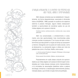 Crianças brasileiras e a internet na perspectiva
dos riscos, danos e oportunidades
190sumário
Além dessas conexões que se estabelecem, frequen-
temente, de forma despretensiosa, associada à dimensão
lúdica (HUIZINGA, 1996) pautada na ausência de objetivos
externos à própria interação, alguns relatos destacavam
também a oportunidade de coordenar ações via uso de
mídias digitais com acesso à internet:
Combina cinema, combina encontro, combina tudo. (Lara, escola
particular)
Além da conectividade, o entretenimento é certa-
mente uma das oportunidades mais reconhecidas pelas
crianças ouvidas na pesquisa. É em busca de lazer e entre-
tenimento que elas perdem a noção do tempo ao acessarem
a internet, interagindo com os pares em redes sociais, como
já destacamos, ou acessando jogos e vídeos por meio de
plataformas como o YouTube, Netflix, entre outras.
[...] dá pra acessar Facebook, Instagram, Whatsapp e dá pra jogar.
(Laís, escola particular)
Dá pra assistir filme também. (Mateus, escola particular)
Possivelmente em razão desse conjunto de oportuni-
dades a) as mídias digitais com acesso à internet sejam consi-
deradas por muitas dessas crianças como imprescindíveis;
e b) vinculadas às associações aleatórias sobre a palavra
tecnologia, tenhamos a classificação extremamente positiva,
indicada abaixo, que remete à noção divina de perfeição.
 