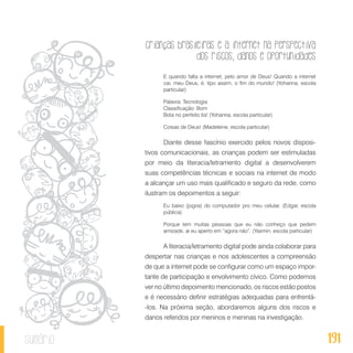Crianças brasileiras e a internet na perspectiva
dos riscos, danos e oportunidades
191sumário
E quando falta a internet, pelo amor de Deus! Quando a internet
cai, meu Deus, é, tipo assim, o fim do mundo! (Yohanna, escola
particular)
Palavra: Tecnologia
Classificação: Bom
Bota no perfeito tia! (Yohanna, escola particular)
Coisas de Deus! (Madeleine, escola particular)
Diante desse fascínio exercido pelos novos disposi-
tivos comunicacionais, as crianças podem ser estimuladas
por meio da literacia/letramento digital a desenvolverem
suas competências técnicas e sociais na internet de modo
a alcançar um uso mais qualificado e seguro da rede, como
ilustram os depoimentos a seguir:
Eu baixo (jogos) do computador pro meu celular. (Edgar, escola
pública)
Porque tem muitas pessoas que eu não conheço que pedem
amizade, ai eu aperto em “agora não”. (Yasmin, escola particular)
A literacia/letramento digital pode ainda colaborar para
despertar nas crianças e nos adolescentes a compreensão
de que a internet pode se configurar como um espaço impor-
tante de participação e envolvimento cívico. Como podemos
ver no último depoimento mencionado, os riscos estão postos
e é necessário definir estratégias adequadas para enfrentá-
-los. Na próxima seção, abordaremos alguns dos riscos e
danos referidos por meninos e meninas na investigação.
 