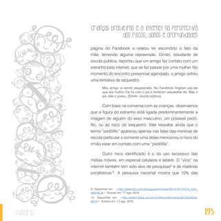 Crianças brasileiras e a internet na perspectiva
dos riscos, danos e oportunidades
193sumário
página do Facebook e relatou ter escondido o fato da
mãe, temendo alguma repreensão. Dimitri, estudante de
escola pública, reportou que um amigo fez contato com um
estranho pela internet, que se fez passar por uma mulher. No
momento do encontro presencial agendado, o amigo sofreu
uma tentativa de sequestro.
Meu amigo ia sendo sequestrado. No Facebook fingiram pra ele
que era mulher. Ele foi com o pai e tentaram sequestrar ele. Mas o
pai dele o puxou. (Dimitri, escola pública)
Com base na conversa com as crianças, observamos
que a figura do estranho está ligada predominantemente a
imagem de alguém do sexo masculino, um possível pedó-
filo, ou ao risco de sequestro. Vale ressaltar ainda que o
termo “pedófilo” apareceu apenas nas falas das meninas de
escola particular e somente uma delas mencionou o risco do
irmão estar em contato com uma “pedófila”.
Outro risco identificado é o do uso excessivo das
mídias móveis, em especial celulares e tablets. O “vício” na
internet também tem sido alvo de pesquisas9
e de matérias
jornalísticas10
. A pesquisa nacional mostra que 10% das
9. Disponível em: <http://www.bbc.com/portuguese/noticias/2014/10/141014_vicio_
internet_lk>. Acesso em: 17 ago. 2016.
10. Disponível em: <http://www1.folha.uol.com.br/folha/informatica/ult124u20334.
shtml>. Acesso em: 17 ago. 2016.
 