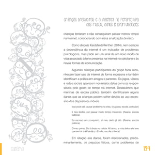 Crianças brasileiras e a internet na perspectiva
dos riscos, danos e oportunidades
194sumário
crianças tentaram e não conseguiram passar menos tempo
na internet, corroborando com essa sinalização de risco.
Como discute Kardefeldt-Winther (2014), nem sempre
a dependência da internet é um indicador de problemas
psicológicos, mas pode ser um sinal de um novo modo de
vida associado à forte presença na internet no cotidiano e às
novas formas de comunicação.
Algumas crianças participantes do grupo focal reco-
nhecem fazer uso da internet de forma excessiva e também
identificam a prática em amigos e parentes. Os jogos, vídeos
e redes sociais aparecem nos relatos delas como os respon-
sáveis pelo gasto de tempo na internet. Destacamos que
meninas de escola pública também identificaram alguns
danos que as crianças podem sofrer devido ao uso exces-
sivo dos dispositivos móveis.
Isso pode até causar problema na vista. (Augusta, escola particular)
E nos dedos, por passar muito tempo mexendo. (Raiane, escola
pública)
Eu escrevo um pouquinho, aí meu dedo já dói. (Raiane, escola
pública)
O meu primo. Ele é direto no celular. Aí baixou a nota dele e ele teve
que excluir o WhatsApp. (Emília, escola pública)
Em relação aos danos, foram mencionados, predo-
minantemente, os prejuízos físicos, como problemas de
 