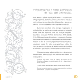 Crianças brasileiras e a internet na perspectiva
dos riscos, danos e oportunidades
195sumário
visão devido à grande exposição às telas e LER (lesão por
esforço repetitivo). De forma pontual, uma criança citou que
o primo tirou uma nota abaixo da média escolar, o que gerou,
portanto, um dano relacionado ao desempenho escolar.
Outro risco apontado pelas crianças na pesquisa é
o ciberbullying no qual uma agressão exposta no ambiente
on-line pode ser replicada e ter sua duração ampliada.
Segundo a pesquisa TIC Kids Online Brasil 2014 (CGI.Br,
2014), 58% das crianças já receberam mensagens ofensivas
pela internet. As crianças que participaram da pesquisa iden-
tificaram os atos de ciberbullying como atividades negativas,
prejudiciais a elas. Em todos os grupos houve relatos de
crianças que já foram vítimas de alguma ofensa dentro e fora
da internet, o que reforça a tendência nacional assinalada.
A frequência dessa prática na internet e o alcance que
ela tem foram apontados por três meninas estudantes de
escola pública.
Facebook tem muitos casos de bullying. Até aquele ator de
Chiquititas, o Caique, sofreu bullying por que ele é negro. (Raiane,
escola pública)
[...] todo mundo vê o que ele tá falando. (Emília, escola pública)
Deve ser porque ela tava com medo de falar pessoalmente e falou
por Facebook. (Joaquina, escola pública)
 