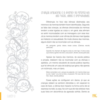 Crianças brasileiras e a internet na perspectiva
dos riscos, danos e oportunidades
196sumário
Diferenças no foco das ofensas destinadas aos
meninos e às meninas também foram identificadas. Segundo
as falas das crianças, as ofensas direcionadas às meninas
tendem a estar ligadas ao corpo e, em geral, elas afirmam
se sentir incomodadas com as mensagens com esse teor.
Já os meninos tendem a ser vítimas de ofensas mais ligadas
ao intelecto e à sexualidade. De modo diverso das meninas,
alguns dizem não se incomodar com as ofensas.
Ah, periguete, gorda, obesa, essas coisas. (Clarissa, escola
particular)
Quando me chamam de alguma coisa eu nem ligo. A única coisa
que chama a gente é de nerd, coisa assim. (André, escola particular)
Apesar da maioria dos meninos, de escola pública
e privada, relatarem não se incomodar com as ofensas e
apelidos, um menino estudante de escola pública reportou
que foi vítima de um caso de bullying que gerou não apenas
um incômodo, mas um dano.
Muito comentário ruim, porque era palavrão. Um menino disse que
eu era “viado” e eu tirei (a foto), aí pararam. Por isso não tiro mais
foto. (Guto, escola pública)
Essas ações se configuram em danos, já que as
crianças relatam se sentirem ofendidas e, em especial no
caso de Guto, a ofensa teve impacto na forma como ele se
expressa na rede, ou seja, fez com que ele não exibisse mais
suas fotos em decorrência da agressão sofrida. Dentre as
 