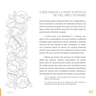 Crianças brasileiras e a internet na perspectiva
dos riscos, danos e oportunidades
197sumário
formas citadas pelas crianças de lidar com o ciberbullying, a
mais recorrente foi a exclusão do comentário ofensivo e do
perfil do agressor do grupo de amigos da rede social. Em
alguns casos, eles também reportaram ter pedido ajuda de
parentes para enfrentar a situação.
O último risco a ser destacado é o “sexting” que,
assim como o ciberbullying, tem suas fronteiras e audiências
ampliadas pelos dispositivos móveis. Segundo a pesquisa
nacional, 6% das crianças já viram mensagens ou vídeos
com conteúdo sexual na internet. As crianças brasileiras
tiveram mais contato com esse conteúdo em sites de redes
sociais (2%) e por meio de mensagens instantâneas (2%).
Relatos de contato com esse tipo de conteúdo foram
dados por algumas crianças entrevistadas nos grupos
focais, tanto de escola particular quanto de escola pública.
Os modos através dos quais elas viram conteúdos de teor
sexual, em sites de redes sociais e mensagens instantâneas,
estão em sintonia com a tendência nacional, indicando a
necessidade de maior atenção dos adultos a essa questão.
Já vi no Facebook. A menina postou foto nua dentro do banheiro.
(Raiane, escola pública)
Os meninos lá da sala já me falaram que outros meninos já
mandaram fotos pra eles. (André, escola particular)
 