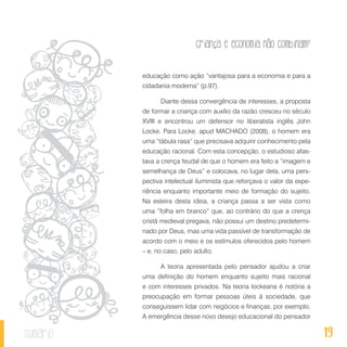 19
Criança e economia não combinam?
sumário
educação como ação “vantajosa para a economia e para a
cidadania moderna” (p.97).
Diante dessa convergência de interesses, a proposta
de formar a criança com auxílio da razão cresceu no século
XVIII e encontrou um defensor no liberalista inglês John
Locke. Para Locke, apud MACHADO (2008), o homem era
uma “tábula rasa” que precisava adquirir conhecimento pela
educação racional. Com esta concepção, o estudioso afas-
tava a crença feudal de que o homem era feito a “imagem e
semelhança de Deus” e colocava, no lugar dela, uma pers-
pectiva intelectual iluminista que reforçava o valor da expe-
riência enquanto importante meio de formação do sujeito.
Na esteira desta ideia, a criança passa a ser vista como
uma “folha em branco” que, ao contrário do que a crença
cristã medieval pregava, não possui um destino predetermi-
nado por Deus, mas uma vida passível de transformação de
acordo com o meio e os estímulos oferecidos pelo homem
– e, no caso, pelo adulto.
A teoria apresentada pelo pensador ajudou a criar
uma definição do homem enquanto sujeito mais racional
e com interesses privados. Na teoria lockeana é notória a
preocupação em formar pessoas úteis à sociedade, que
conseguissem lidar com negócios e finanças, por exemplo.
A emergência desse novo desejo educacional do pensador
 