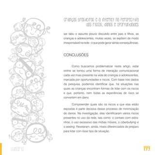 Crianças brasileiras e a internet na perspectiva
dos riscos, danos e oportunidades
199sumário
ser tabu e assunto pouco discutido entre pais e filhos, as
crianças e adolescentes, muitas vezes, se expõem de modo
irresponsávelnarede-oquepodegerarsériasconsequências.
CONCLUSÕES
Como buscamos problematizar neste artigo, estar
online se tornou uma forma de interação comunicacional
cada vez mais presente na vida de crianças e adolescentes,
marcada por oportunidades e riscos. Com base nos dados
da pesquisa, podemos identificar que, há situações nas
quais as crianças encontram formas de lidar com os riscos
e que, portanto, nem todas as experiências de risco se
convertem em dano.
Compreender quais são os riscos a que elas estão
expostas é parte decisiva desse processo de minimização
de danos. Na investigação, elas identificaram vários riscos
presentes no uso da rede, tais como: o contato com estra-
nhos, o uso excessivo das mídias móveis, o ciberbullying e
o sexting. Revelaram, ainda, níveis diferenciados de preparo
para lidar com esse tipo de situação.
 
