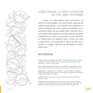 Crianças brasileiras e a internet na perspectiva
dos riscos, danos e oportunidades
200sumário
Quanto às oportunidades, elas mencionaram as
chances de aprendizagem, de conectividade, superação de
distâncias geográficas, e de entretenimento presentes na
internet. Revelaram-se, ainda, capazes de aprender com a
experiência prática de uso dessas redes, atestando que a
Literacia/letramento digital precisa estar pautada no respeito
à experiência da criança, na promoção da sua autonomia,
no fortalecimento da cidadania online e off-line, de modo
a potencializar o uso qualificado e seguro da rede, que é
também um espaço importante de participação e envolvi-
mento cívico.
REFERÊNCIAS
COMITÊ GESTOR DA INTERNET NO BRASIL. TIC Kids Online Brasil 2014: crianças
/ adolescentes. [2014]. Disponível em <http://www.cetic.br/pesquisa/kids-online/
indicadores>. Acesso em: 29 jun. 2016.
COSTA, Maria Eugênia Belczak. Grupo focal. In: DUARTE, Jorge; BARROS, Antonio.
(Orgs). Métodos e técnicas de pesquisa em comunicação. São Paulo: Atlas, 2012.
HASEBRINK, U., LIVINGSTONE, S., HADDON, L. and ÓLAFSSON, K. Comparing
children’s online opportunities and risks across Europe: cross-national comparisons for
EU Kids Online. London: LSE, 2009.
HUIZINGA, Johan. Homo Ludens: o jogo como elemento da cultura. São Paulo:
Perspectiva, 1996.
LIVINGSTONE, Sonia. Regulating the internet in the interest of children: emerging
European and international approaches. In: Robin Mansell and M. Raboy (eds). The
Handbook on global media and communication policy. Oxford, Blackwell, 2011.
 