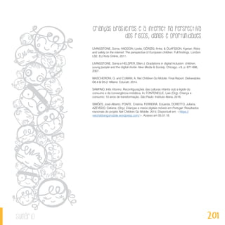 Crianças brasileiras e a internet na perspectiva
dos riscos, danos e oportunidades
201sumário
LIVINGSTONE, Sonia, HADDON, Leslie, GÖRZIG, Anke, & ÓLAFSSON, Kjartan. Risks
and safety on the internet: The perspective of European children. Full findings. London:
LSE, EU Kids Online, 2011.
LIVINGSTONE, Sonia e HELSPER, Ellen J. Gradations in digital inclusion: children,
young people and the digital divide. New Media & Society, Chicago, v.9, p. 671-696,
2007.
MASCHERONI, G. and CUMAN, A. Net Children Go Mobile: Final Report. Deliverables
D6.4 & D5.2. Milano: Educatt, 2014.
SAMPAIO, Inês Vitorino. Reconfigurações das culturas infantis sob a égide do
consumo e da convergência midiática. In: FONTENELLE, Laís (Org). Criança e
consumo: 10 anos de transformação. São Paulo: Instituto Alana, 2016.
SIMÕES, José Alberto; PONTE, Cristina; FERREIRA, Eduarda; DORETTO, Juliana,
AZEVEDO, Celiana. (Org.) Crianças e meios digitais móveis em Portugal: Resultados
nacionais do projeto Net Children Go Mobile. 2014. Disponível em: <https://
netchildrengomobile.wordpress.com/>. Acesso em 05.01.16.
 