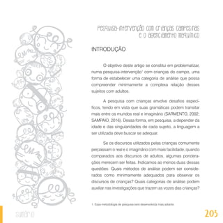 Pesquisa-intervenção com crianças campesinas
e o agenciamento maquínico
203sumário
INTRODUÇÃO
O objetivo deste artigo se constitui em problematizar,
numa pesquisa-intervenção1
com crianças do campo, uma
forma de estabelecer uma categoria de análise que possa
compreender minimamente a complexa relação desses
sujeitos com adultos.
A pesquisa com crianças envolve desafios especí-
ficos, tendo em vista que suas gramáticas podem transitar
mais entre os mundos real e imaginário (SARMENTO, 2002;
SAMPAIO, 2016). Dessa forma, em pesquisa, a depender da
idade e das singularidades de cada sujeito, a linguagem a
ser utilizada deve buscar se adequar.
Se os discursos utilizados pelas crianças comumente
perpassam o real e o imaginário com mais facilidade, quando
comparados aos discursos de adultos, algumas pondera-
ções merecem ser feitas. Indicamos ao menos duas dessas
questões: Quais métodos de análise podem ser conside-
rados como minimamente adequados para observar os
discursos de crianças? Quais categorias de análise podem
auxiliar nas investigações que trazem as vozes das crianças?
1. Essa metodologia de pesquisa será desenvolvida mais adiante.
 