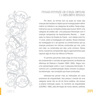 Pesquisa-intervenção com crianças campesinas
e o agenciamento maquínico
204sumário
Por óbvio, as formas com as quais as vozes das
criançassãotrazidaseoobjetoqueseinvestigapodemdefinir
melhor os métodos e as categorias de análise. Neste artigo,
indicamos que as condições postas para buscar definir uma
categoria de análise são: uma pesquisa-intervenção com 4
crianças campesinas do Assentamento Recreio – locali-
zado no interior do Estado do Ceará – com idades entre 9 e
11 anos, sobre a investigação com adultos. Nosso interesse
de investigação foi o de apontar os conhecimentos que as
crianças produzem em oficinas construídas por nós, junto
com elas, ou construídas por elas, junto conosco. Dessa
forma, buscamos compreender alguns agenciamentos para
capturar algo do fluxo da infância no Recreio
O caminho percorrido neste artigo se inicia na busca
de compreender o conceito de agenciamento na filosofia da
diferença de Deleuze e Guattari (2002; 2005). Segue com
uma apresentação sobre o que é pesquisa-intervenção. E
culmina com a problematização desse conceito na pesqui-
sa-intervenção, nas condições que foram produzidas.
Interessa-nos pensar mais as instituições em seus
processos de singularidade. Isso porque o estudo de uma
categoria social não se dá de forma estática, até porque
a própria instituição passa, no momento da singularidade
(LOURAU, 1995), pela afirmação de novos valores, políticas
 