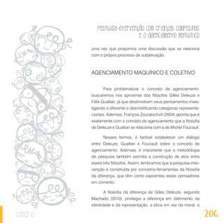 Pesquisa-intervenção com crianças campesinas
e o agenciamento maquínico
206sumário
uma vez que propomos uma discussão que se relaciona
com o próprio processo de subjetivação.
AGENCIAMENTO MAQUÍNICO E COLETIVO
Para problematizar o conceito de agenciamento,
buscaremos nos aproximar dos filósofos Gilles Deleuze e
Félix Guattari, já que desenvolvem seus pensamentos inves-
tigando o diferente e desmistificando categorias representa-
cionais. Ademais, François Zourabichvili (2004) aponta que é
exatamente com o conceito de agenciamento que a filosofia
de Deleuze e Guattari se relaciona com a de Michel Foucault.
Nesses termos, é factível estabelecer um diálogo
entre Deleuze, Guattari e Foucault sobre o conceito de
agenciamento. Ademais, é importante que a metodologia
de pesquisa também permita a construção de elos entre
esses três filósofos. Assim, lembramos que a pesquisa-inter-
venção é constituída por conceitos-ferramentas da filosofia
da diferença, que têm como expoentes esses pensadores
em comento.
A filosofia da diferença de Gilles Deleuze, segundo
Machado (2010), privilegia a diferença em detrimento da
identidade e da representação, a ética em vez da moral, o
 