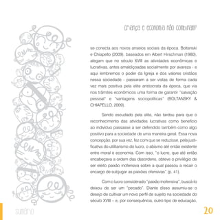 20
Criança e economia não combinam?
sumário
se conecta aos novos anseios sociais da época. Boltanski
e Chiapello (2009), baseados em Albert Hirschman (1980),
alegam que no século XVIII as atividades econômicas e
lucrativas, antes amaldiçoadas socialmente por avareza - e
aqui lembremos o poder da Igreja e dos valores cristãos
nessa sociedade - passaram a ser vistas de forma cada
vez mais positiva pela elite aristocrata da época, que via
nos trâmites econômicos uma forma de garantir “salvação
pessoal” e “vantagens sociopolíticas” (BOLTANSKY &
CHIAPELLO, 2009).
Sendo escudado pela elite, não tardou para que o
reconhecimento das atividades lucrativas como benefício
ao indivíduo passasse a ser defendido também como algo
positivo para a sociedade de uma maneira geral. Essa nova
concepção, por sua vez, fez com que se reduzisse, pela justi-
ficativa do utilitarismo do lucro, o abismo até então existente
entre moral e economia. Com isso, “o lucro, que até então
encabeçava a ordem das desordens, obteve o privilégio de
ser eleito paixão inofensiva sobre a qual passou a recair o
encargo de subjugar as paixões ofensivas” (p. 41).
Com o lucro considerado “paixão inofensiva”, buscá-lo
deixou de ser um “pecado”. Diante disso assumiu-se o
desejo de cultivar um novo perfil de sujeito na sociedade do
século XVIII – e, por consequência, outro tipo de educação,
 